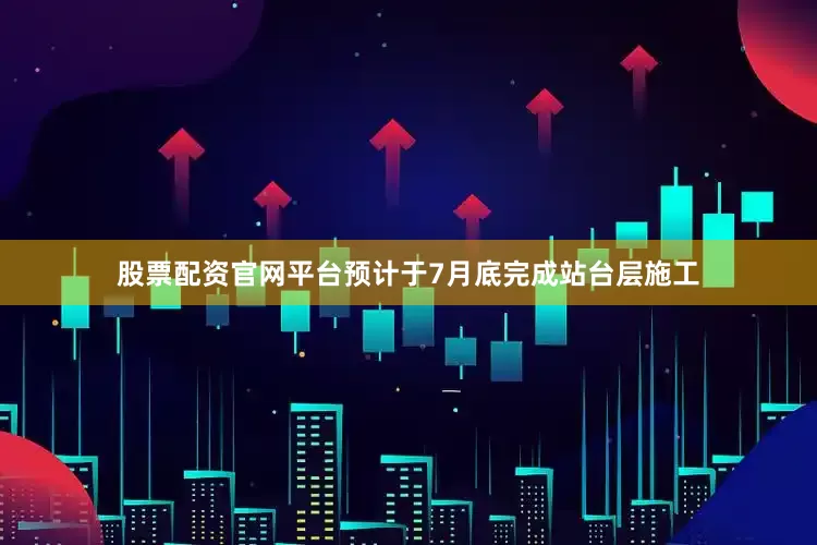 股票配资官网平台预计于7月底完成站台层施工