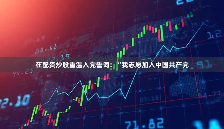 在配资炒股重温入党誓词：“我志愿加入中国共产党