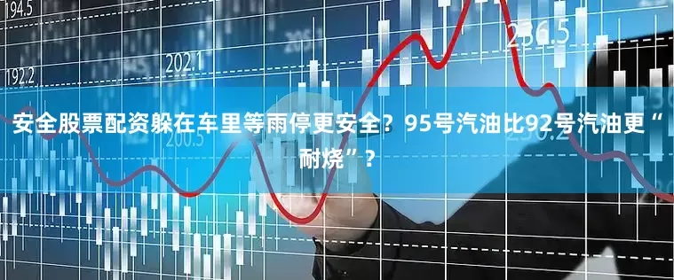 安全股票配资躲在车里等雨停更安全？95号汽油比92号汽油更“耐烧”？