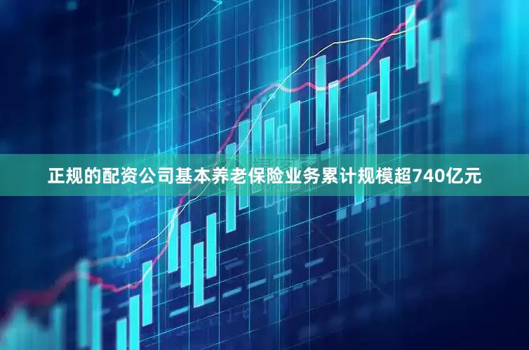 正规的配资公司基本养老保险业务累计规模超740亿元