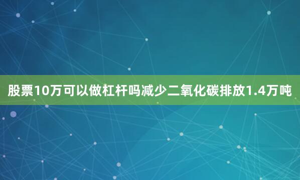 股票10万可以做杠杆吗减少二氧化碳排放1.4万吨