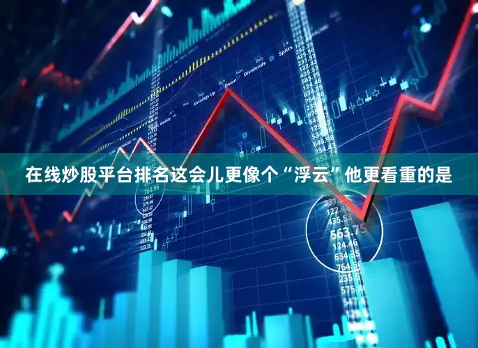 在线炒股平台排名这会儿更像个“浮云”他更看重的是