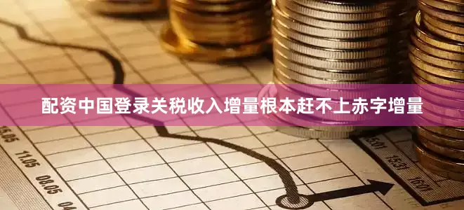 配资中国登录关税收入增量根本赶不上赤字增量